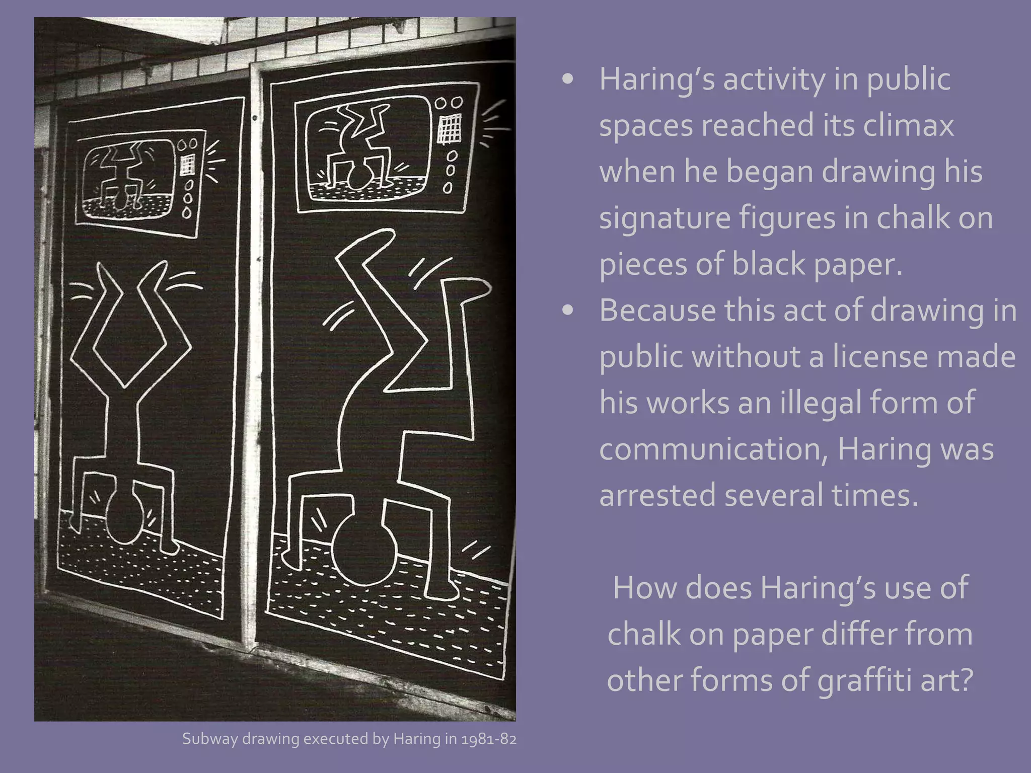 Haring’s activity in public  spaces reached its climax  when he began drawing his signature figures in chalk on  pieces of black paper.  Because this act of drawing in public without a license made his works an illegal form of  communication, Haring was arrested several times. How does Haring’s use of chalk on paper differ from other forms of graffiti art? Subway drawing executed by Haring in 1981-82 
