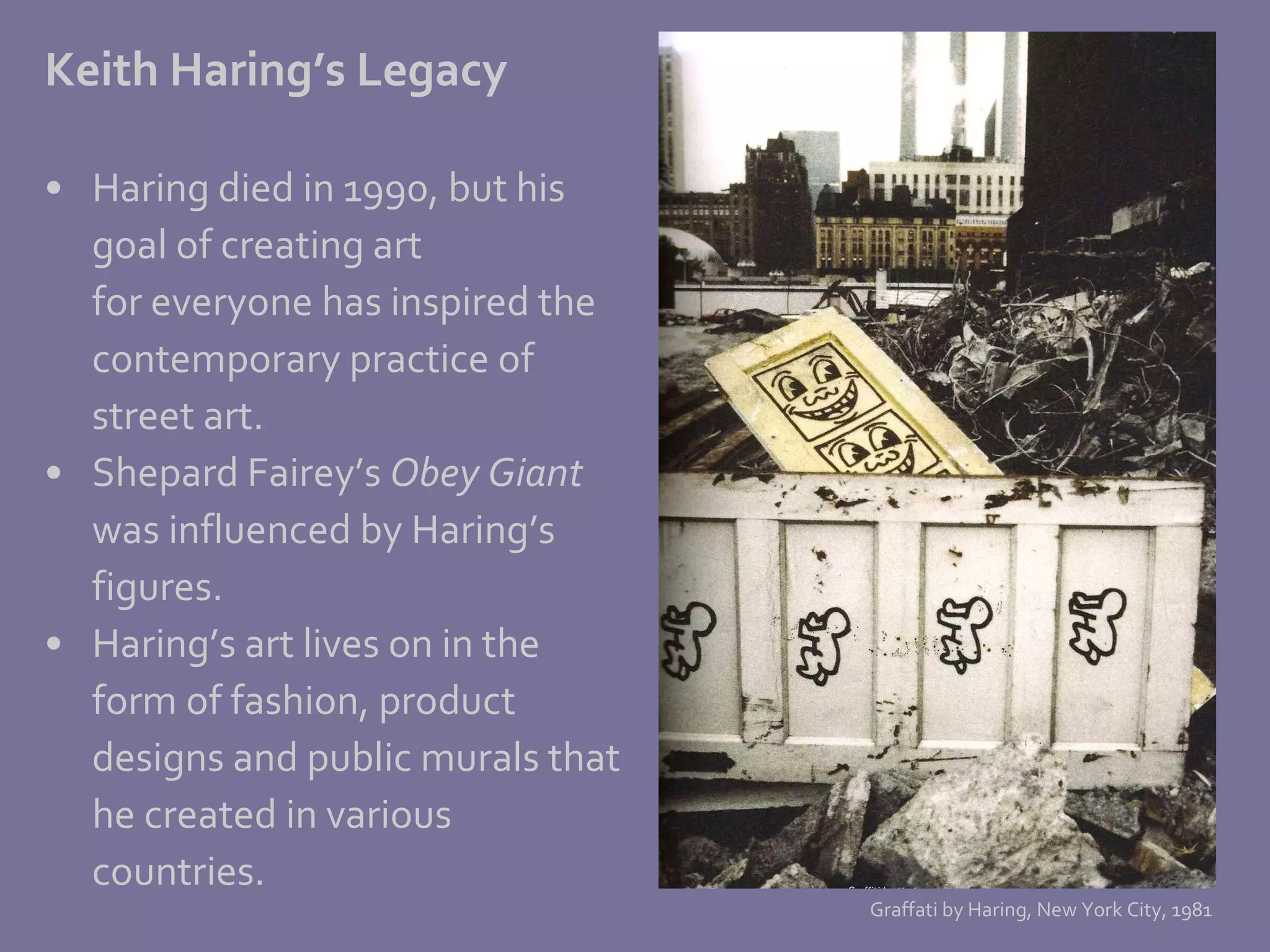 Keith Haring’s Legacy Haring died in 1990, but his  goal of creating art for everyone has inspired the contemporary practice of  street art.  Shepard Fairey’s  Obey Giant was influenced by Haring’s  figures.  Haring’s art lives on in the form of fashion, product  designs and public murals that he created in various countries. Graffati by Haring, New York City, 1981 