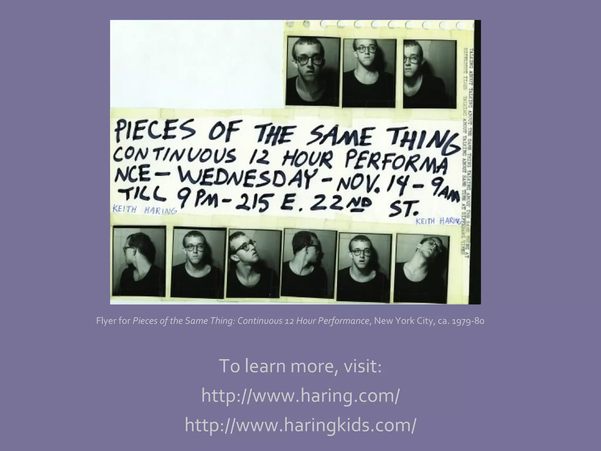 To learn more, visit: http://www.haring.com/ http://www.haringkids.com/ Flyer for  Pieces of the Same Thing: Continuous 12 Hour Performance , New York City, ca. 1979-80 