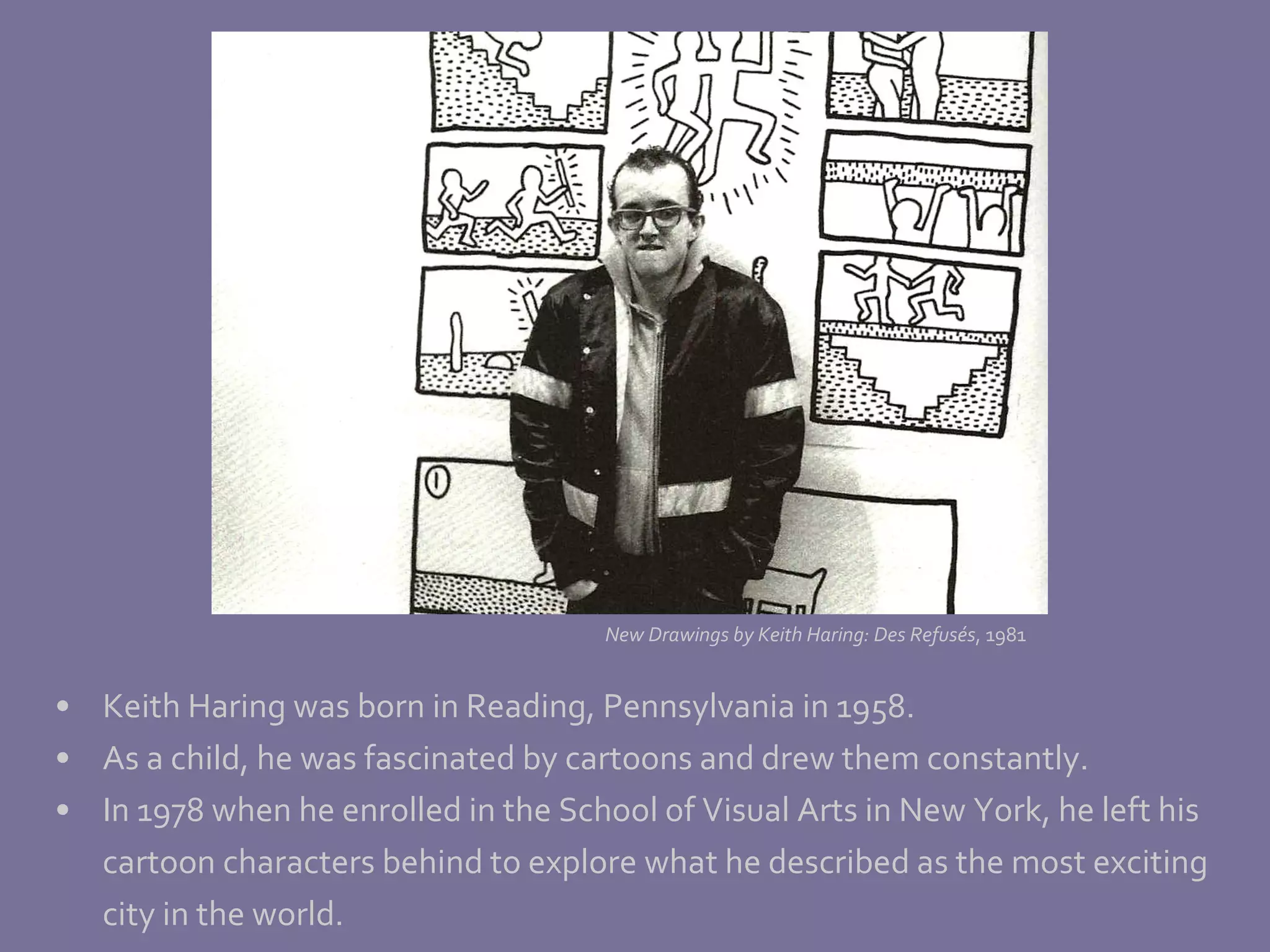 Keith Haring was born in Reading, Pennsylvania in 1958. As a child, he was fascinated by cartoons and drew them constantly.  In 1978 when he enrolled in the School of Visual Arts in New York, he left his cartoon characters behind to explore what he described as the most exciting  city in the world. New Drawings by Keith Haring: Des Refus és , 1981 