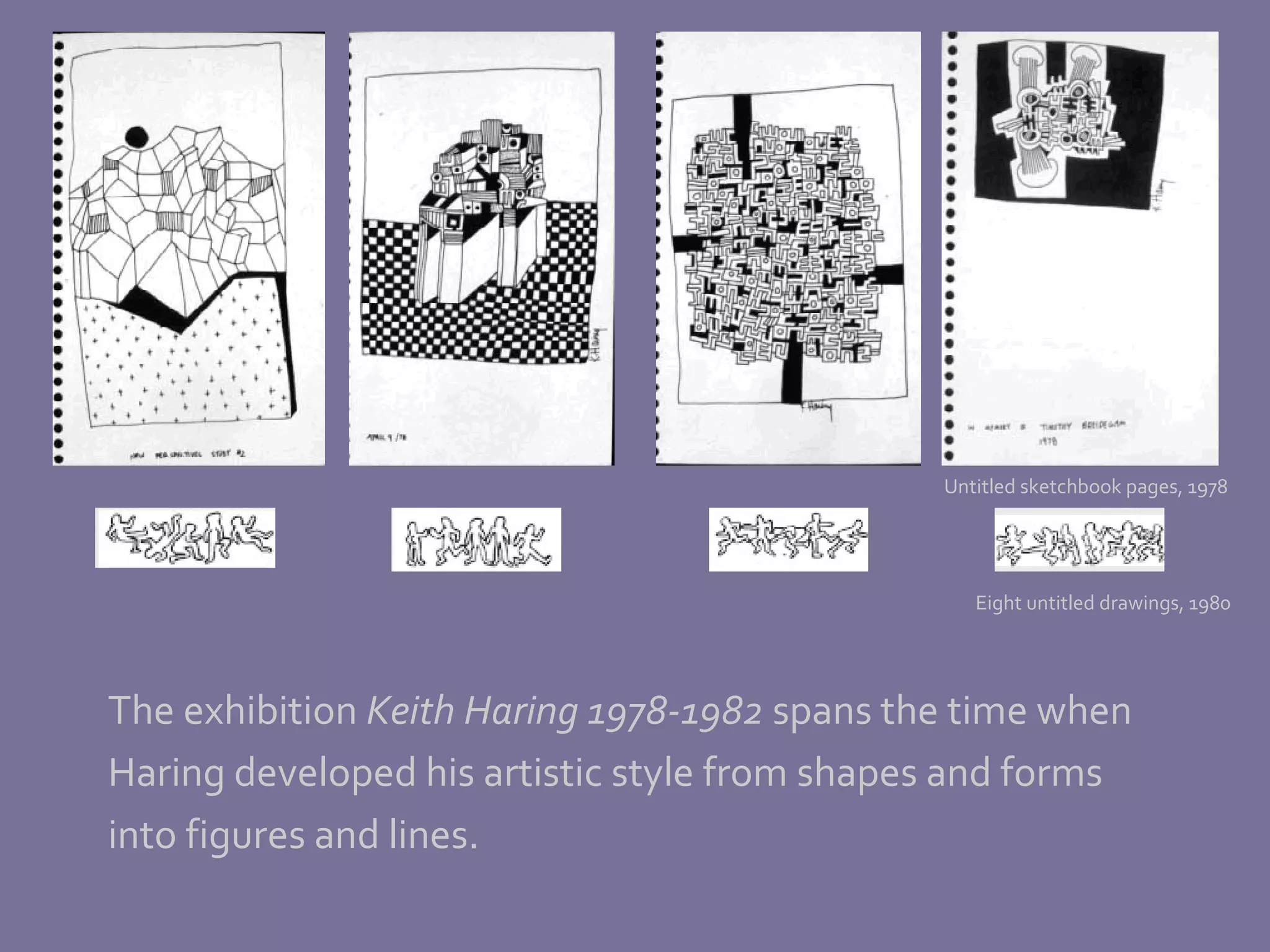 The exhibition  Keith Haring 1978-1982  spans the time when Haring developed his artistic style from shapes and forms  into figures and lines. Untitled sketchbook pages, 1978 Eight untitled drawings, 1980 