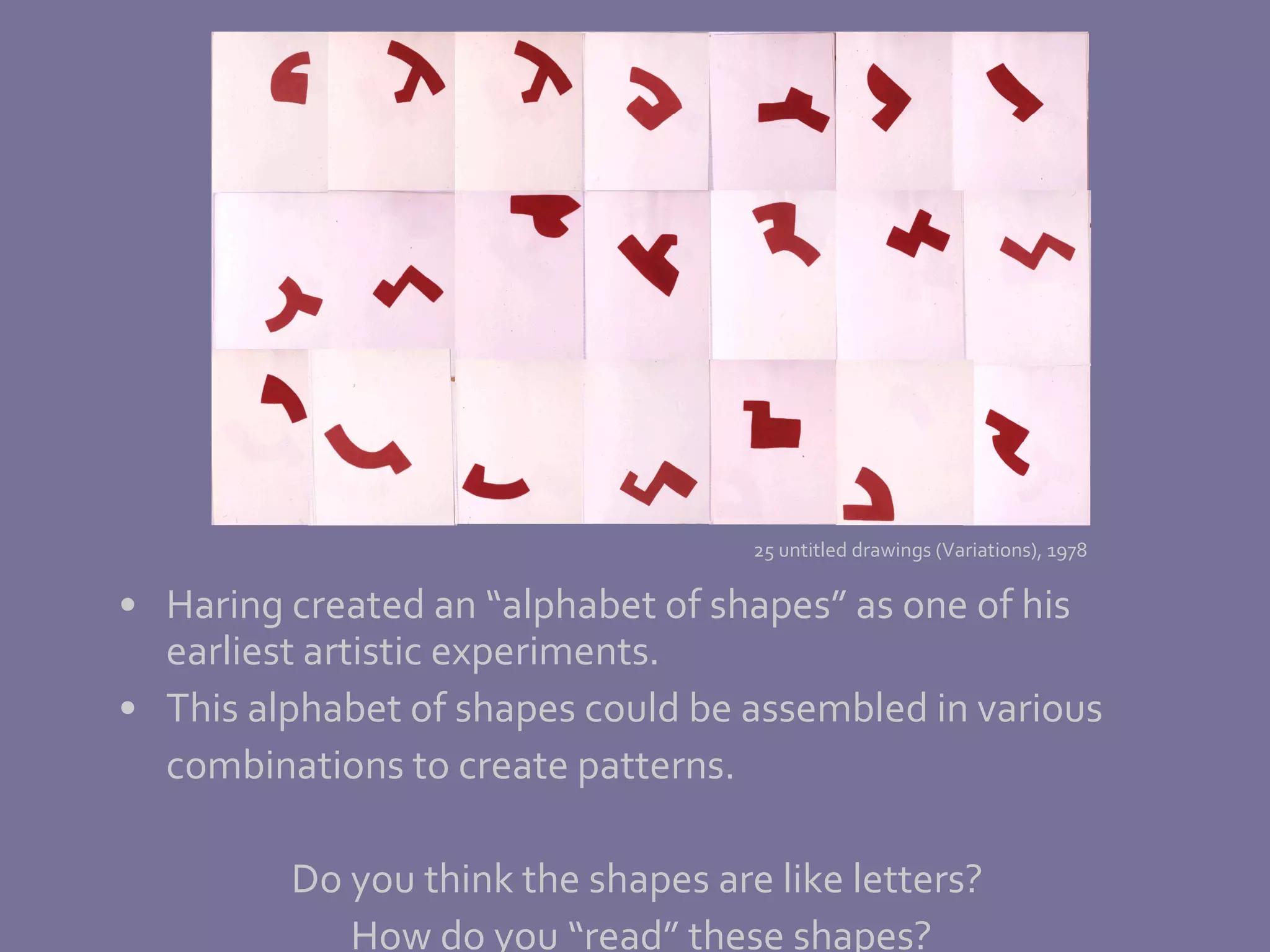 Haring created an “alphabet of shapes” as one of his earliest artistic experiments.  This alphabet of shapes could be assembled in various combinations to create patterns. Do you think the shapes are like letters?  How do you “read” these shapes?  25 untitled drawings (Variations), 1978 