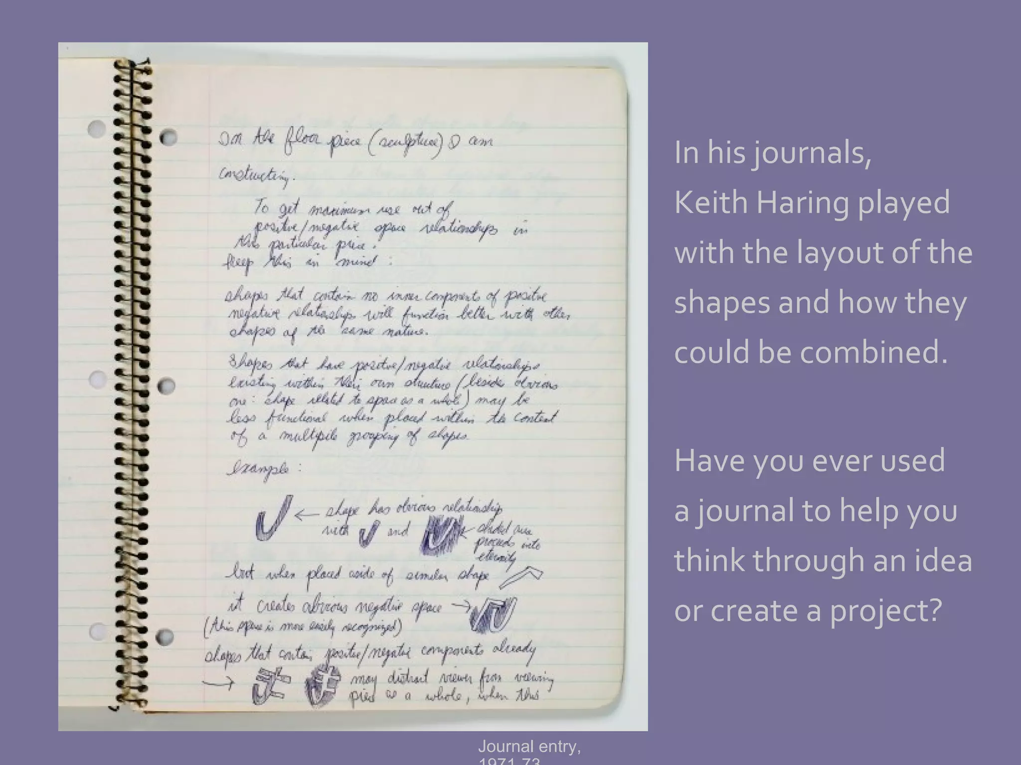 In his journals,  Keith Haring played with the layout of the shapes and how they could be combined. Have you ever used a journal to help you think through an idea or create a project? Journal entry, 1971-73 