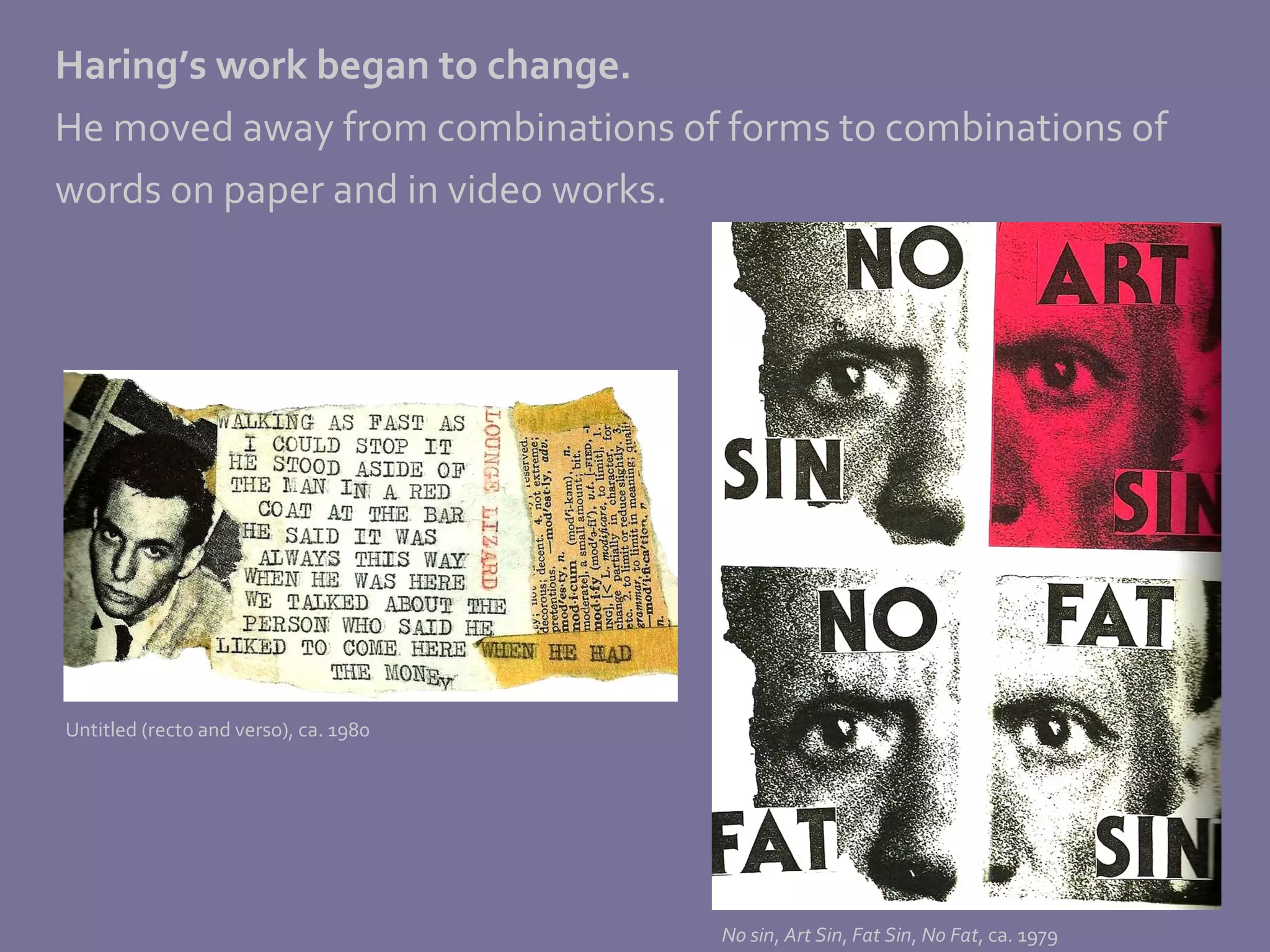 Haring’s work began to change.   He moved away from combinations of forms to combinations of words on paper and in video works.  Untitled (recto and verso), ca. 1980 No sin ,  Art Sin ,  Fat Sin ,  No Fat , ca. 1979 