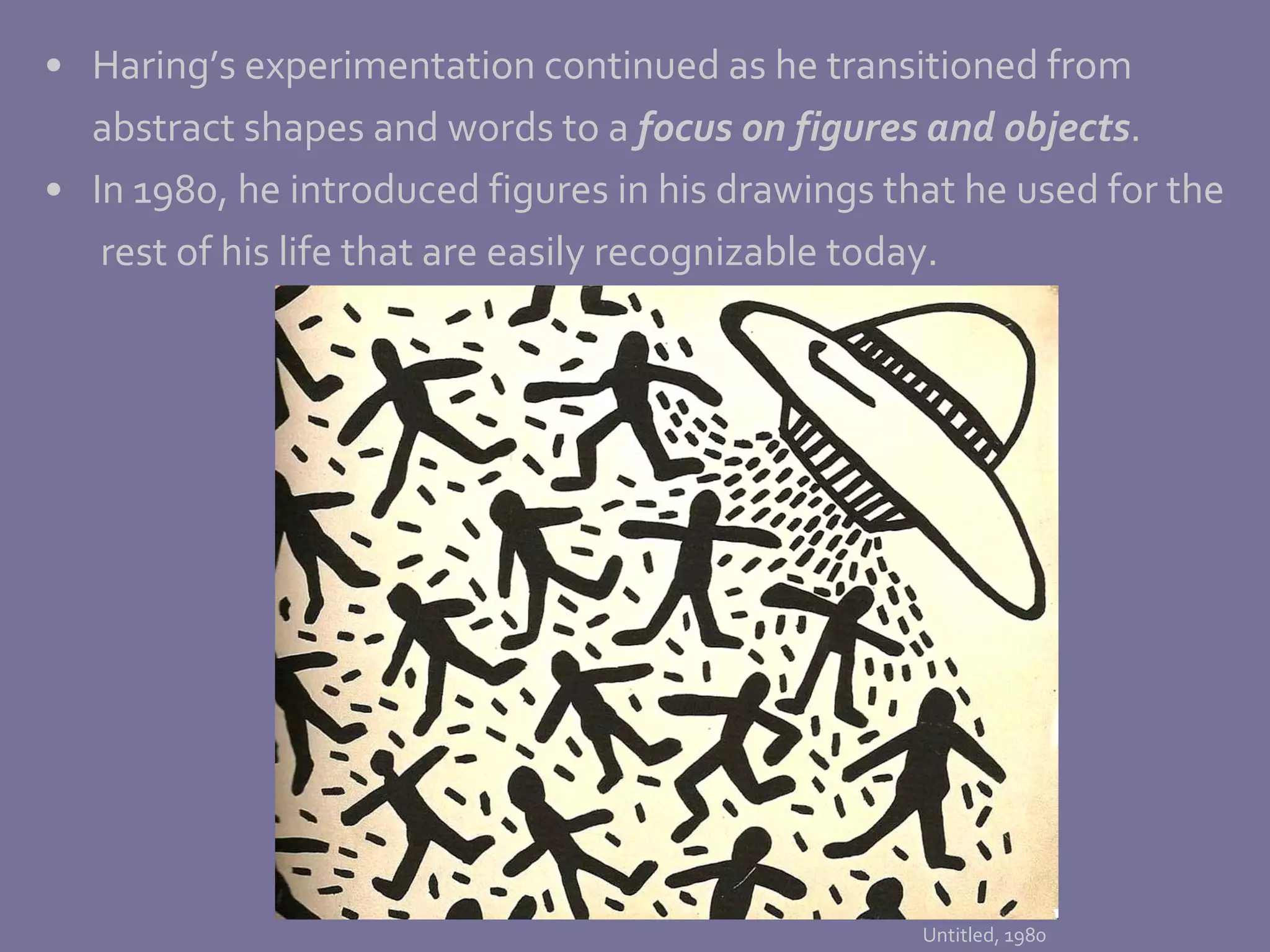 Haring’s experimentation continued as he transitioned from  abstract shapes and words to a  focus on figures and objects .  In 1980, he introduced figures in his drawings that he used for the   rest of his life that are easily recognizable today. Untitled, 1980 