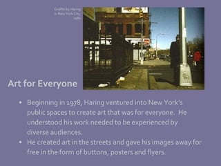 Beginning in 1978, Haring ventured into New York’s  public spaces to create art that was for everyone.  He  understood his work needed to be experienced by  diverse audiences.  He created art in the streets and gave his images away for  free in the form of buttons, posters and flyers. Art for Everyone Graffiti by Haring in New York City, 1981 