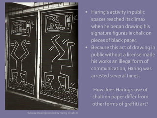 Haring’s activity in public  spaces reached its climax  when he began drawing his signature figures in chalk on  pieces of black paper.  Because this act of drawing in public without a license made his works an illegal form of  communication, Haring was arrested several times. How does Haring’s use of chalk on paper differ from other forms of graffiti art? Subway drawing executed by Haring in 1981-82 