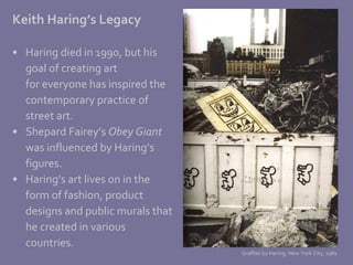 Keith Haring’s Legacy Haring died in 1990, but his  goal of creating art for everyone has inspired the contemporary practice of  street art.  Shepard Fairey’s  Obey Giant was influenced by Haring’s  figures.  Haring’s art lives on in the form of fashion, product  designs and public murals that he created in various countries. Graffati by Haring, New York City, 1981 