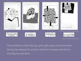 The exhibition  Keith Haring 1978-1982  spans the time when Haring developed his artistic style from shapes and forms  into figures and lines. Untitled sketchbook pages, 1978 Eight untitled drawings, 1980 
