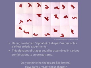 Haring created an “alphabet of shapes” as one of his earliest artistic experiments.  This alphabet of shapes could be assembled in various combinations to create patterns. Do you think the shapes are like letters?  How do you “read” these shapes?  25 untitled drawings (Variations), 1978 