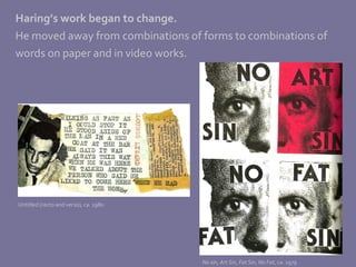 Haring’s work began to change.   He moved away from combinations of forms to combinations of words on paper and in video works.  Untitled (recto and verso), ca. 1980 No sin ,  Art Sin ,  Fat Sin ,  No Fat , ca. 1979 
