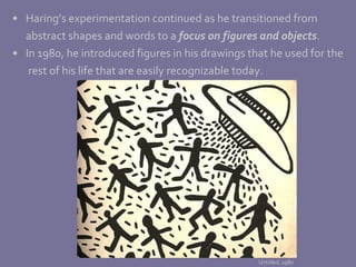 Haring’s experimentation continued as he transitioned from  abstract shapes and words to a  focus on figures and objects .  In 1980, he introduced figures in his drawings that he used for the   rest of his life that are easily recognizable today. Untitled, 1980 