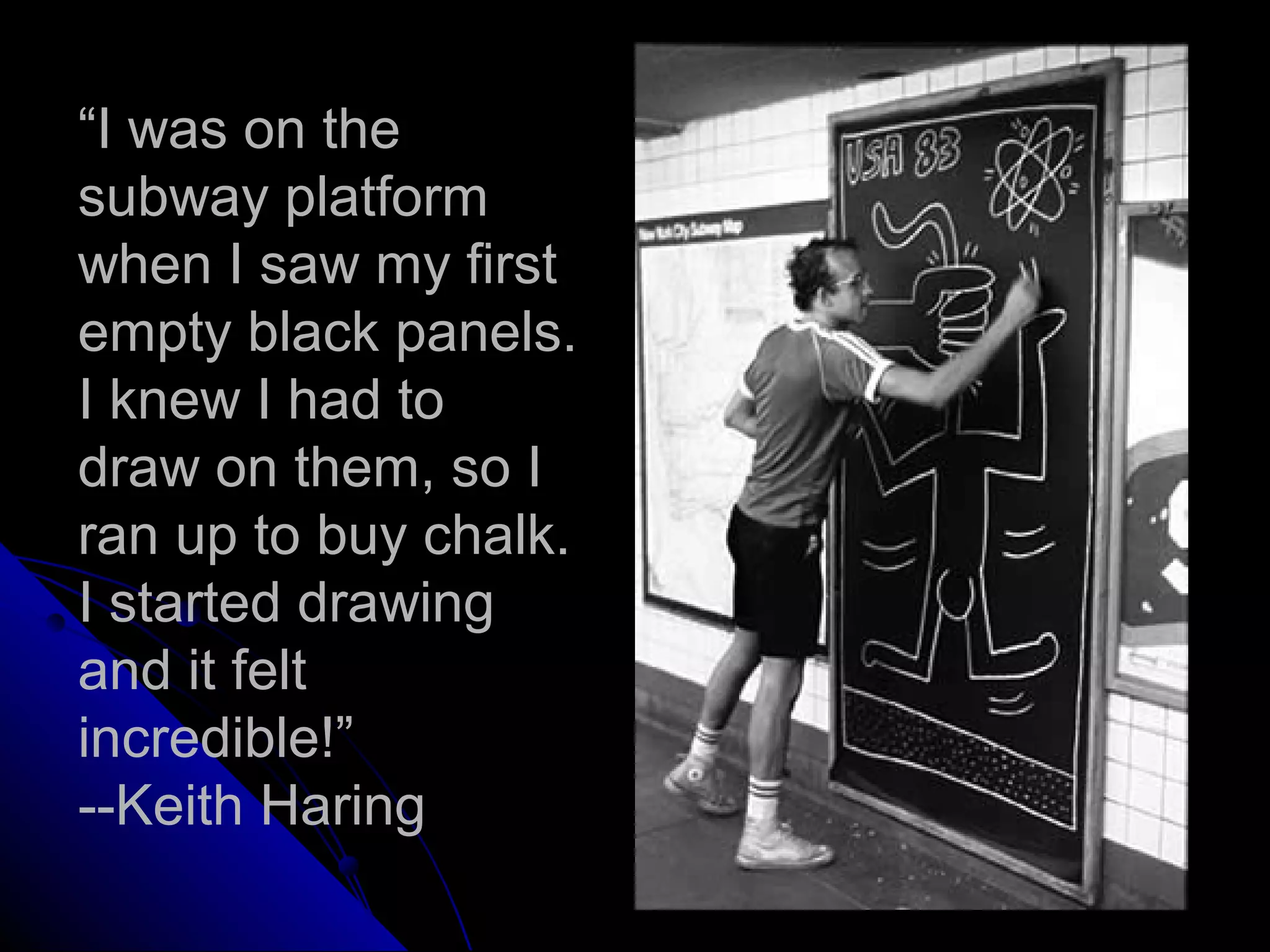 “I was on the
subway platform
when I saw my first
empty black panels.
I knew I had to
draw on them, so I
ran up to buy chalk.
I started drawing
and it felt
incredible!”
--Keith Haring
 