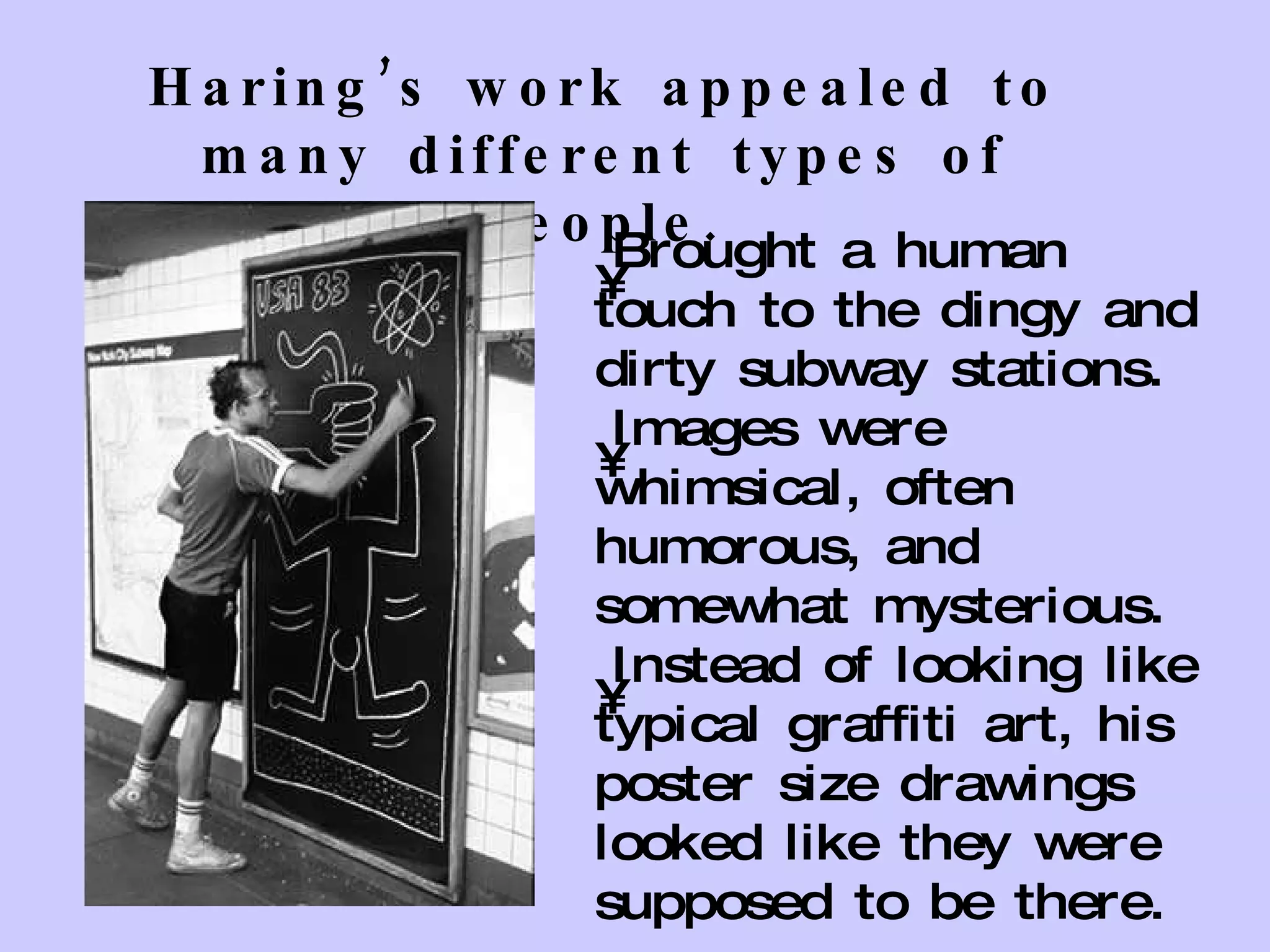Haring’s work appealed to many different types of people. Brought a human touch to the dingy and dirty subway stations. Images were whimsical, often humorous, and somewhat mysterious. Instead of looking like typical graffiti art, his poster size drawings looked like they were supposed to be there. 