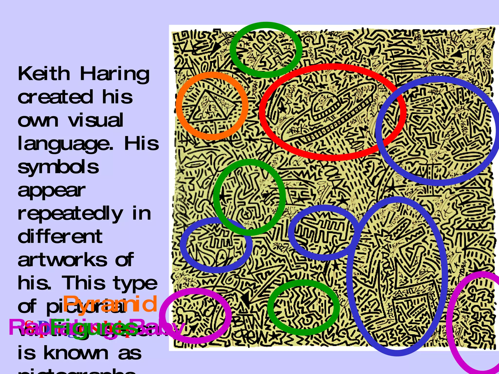 Keith Haring created his own visual language. His symbols appear repeatedly in different artworks of his. This type of pictorial writing system is known as pictographs. Spaceship Dog Radiating Baby Figures Pyramid 