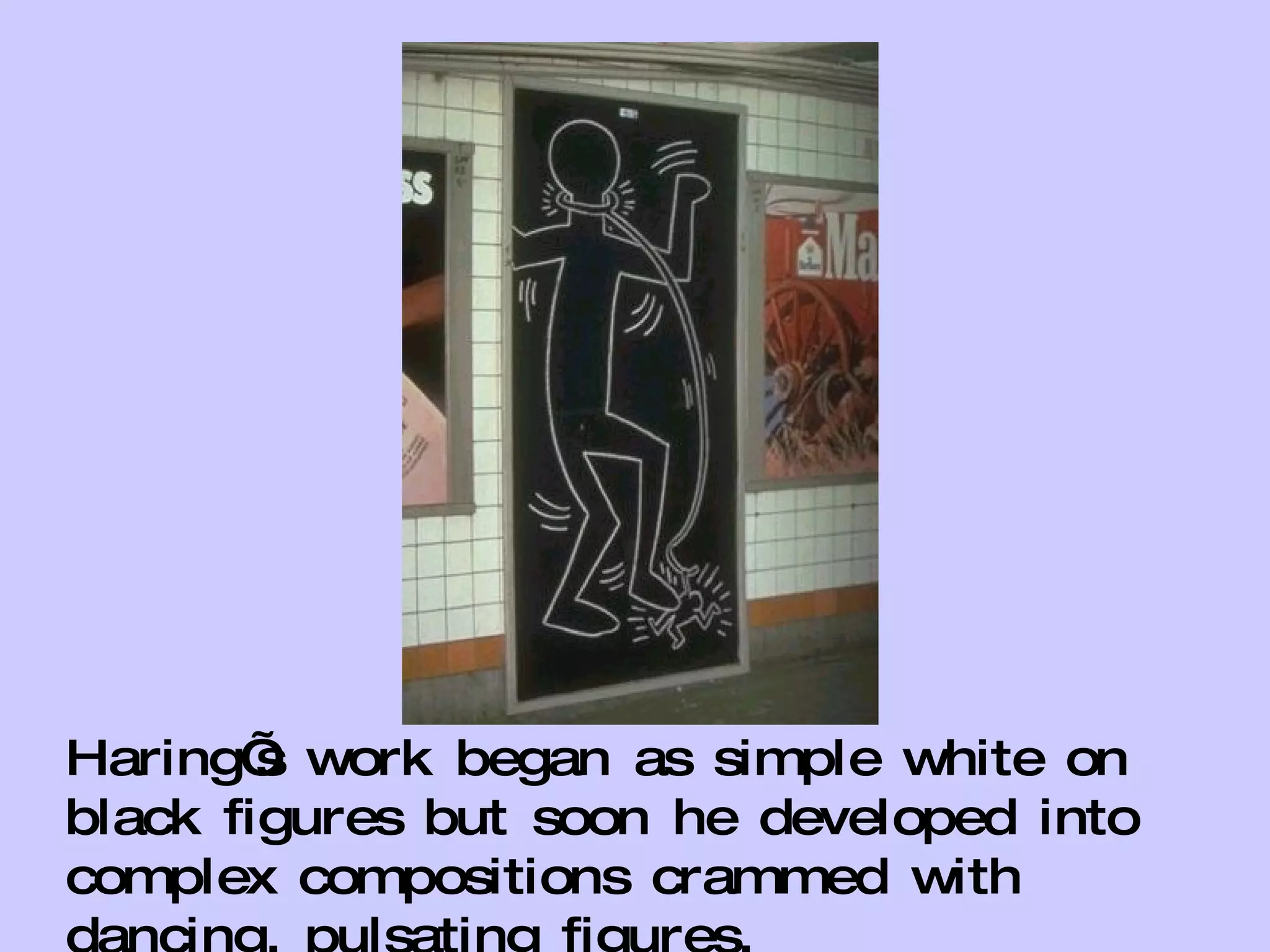 Haring’s work began as simple white on black figures but soon he developed into complex compositions crammed with dancing, pulsating figures. 