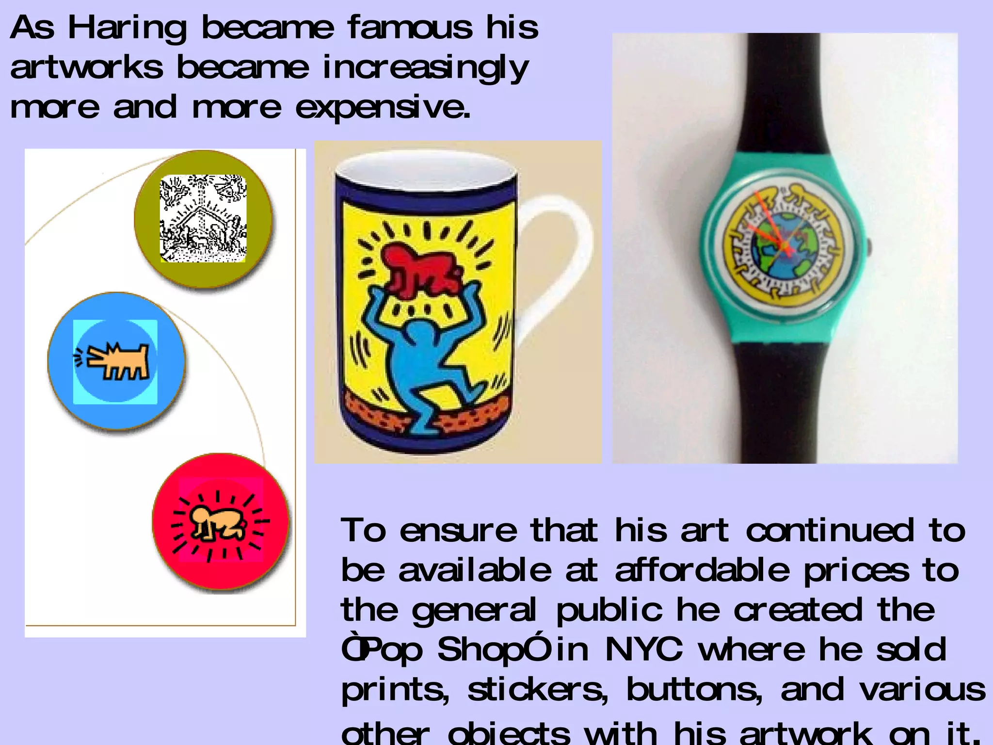 As Haring became famous his artworks became increasingly more and more expensive. To ensure that his art continued to be available at affordable prices to the general public he created the “Pop Shop” in NYC where he sold prints, stickers, buttons, and various other objects with his artwork on it . 