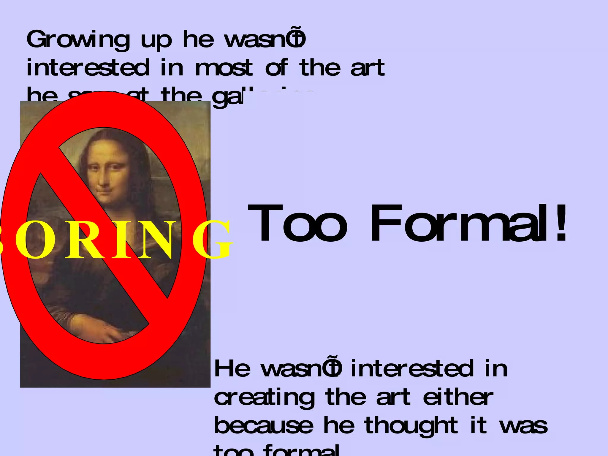 Growing up he wasn’t interested in most of the art he saw at the galleries.  He wasn’t interested in creating the art either because he thought it was too formal. BORING Too Formal! 