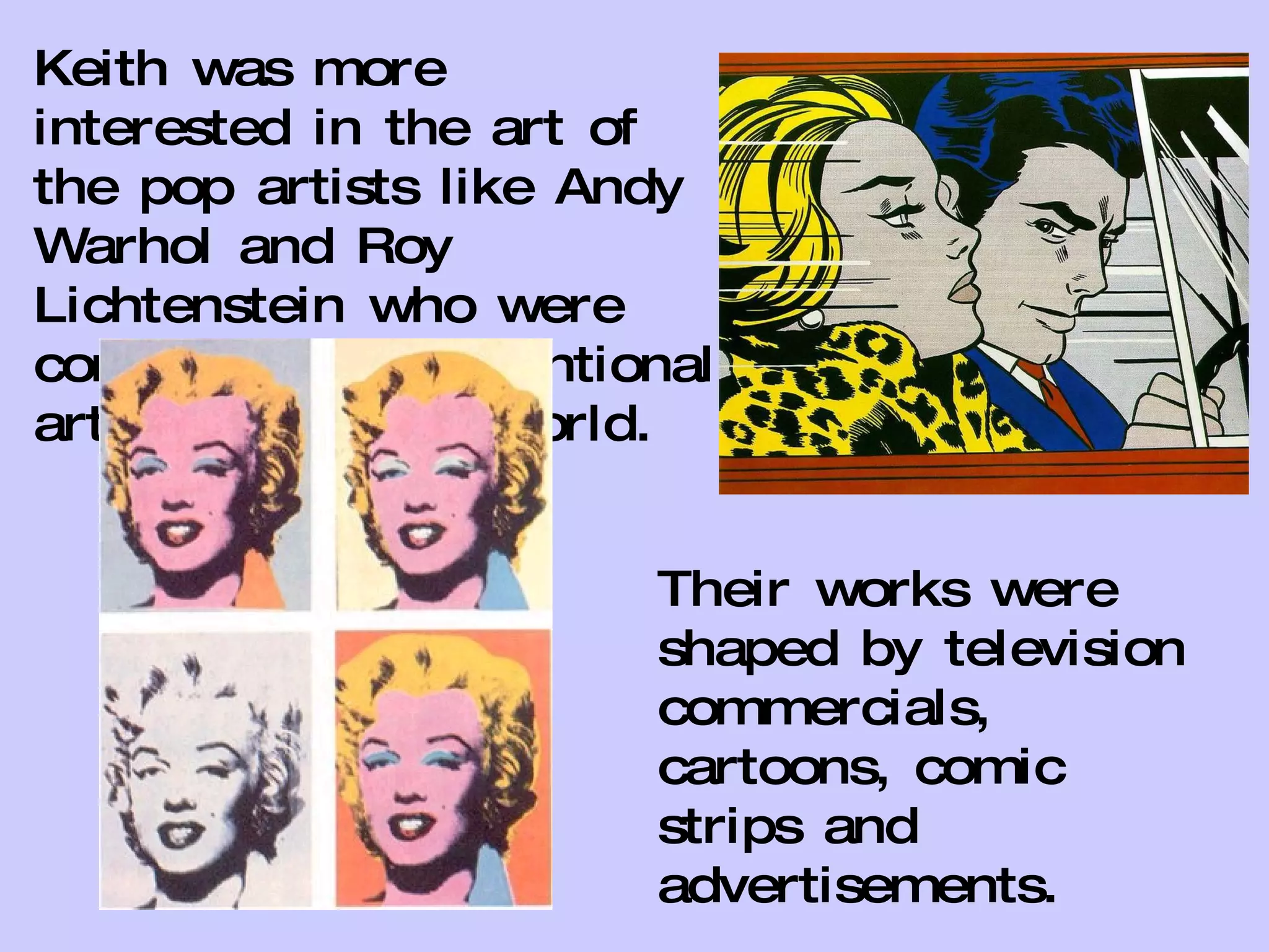 Keith was more interested in the art of the pop artists like Andy Warhol and Roy Lichtenstein who were considered unconventional artists in the art world.  Their works were shaped by television commercials, cartoons, comic strips and advertisements. 