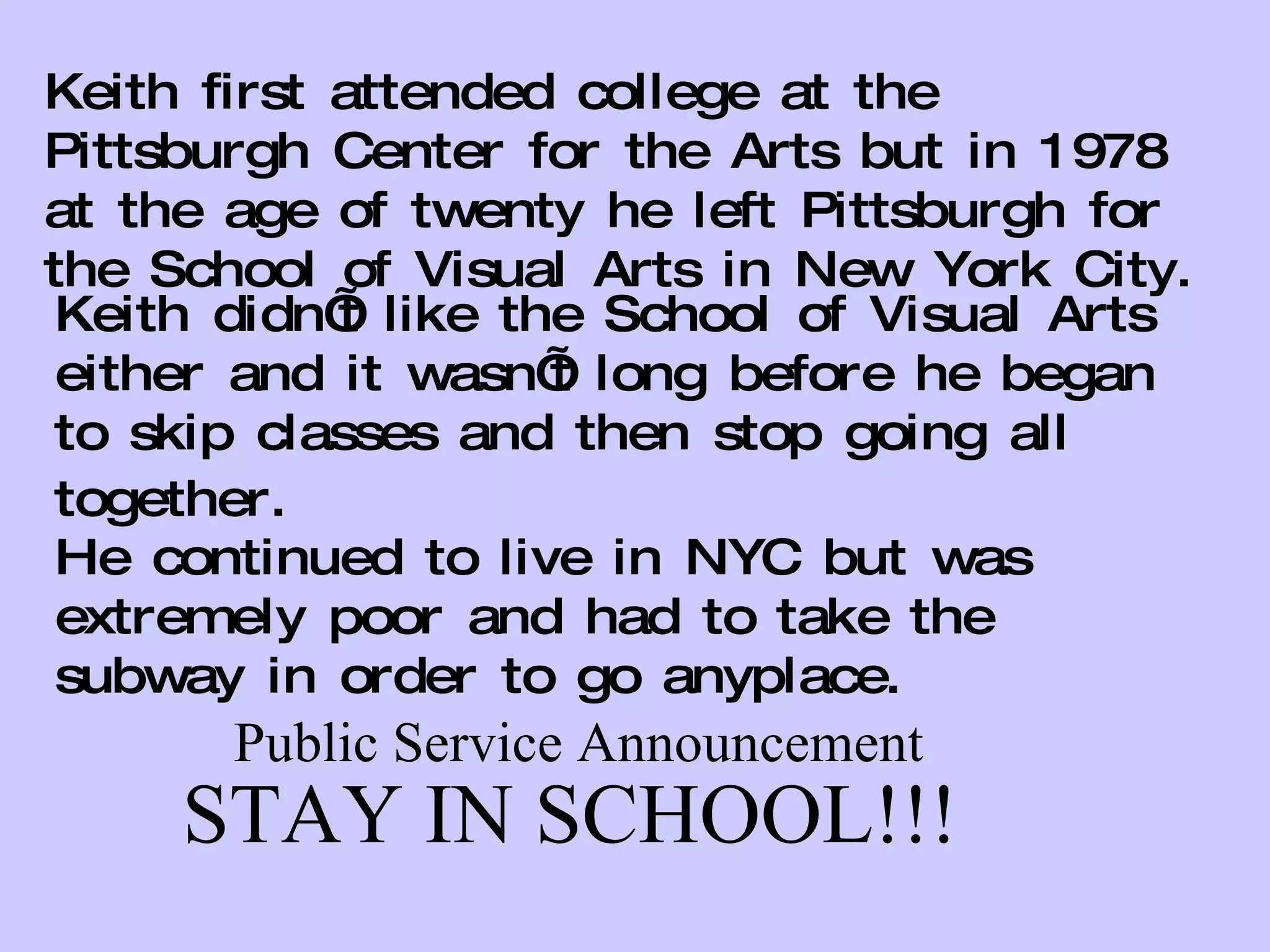 Keith first attended college at the Pittsburgh Center for the Arts but in 1978 at the age of twenty he left Pittsburgh for the School of Visual Arts in New York City.  Keith didn’t like the School of Visual Arts either and it wasn’t long before he began to skip classes and then stop going all together.   He continued to live in NYC but was extremely poor and had to take the subway in order to go anyplace. Public Service Announcement STAY IN SCHOOL!!! 