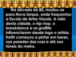 Na década de 80, mudou-se
para Nova Iorque, onde frequentou
a Escola de Artes Visuais. A vida
desta cidade, o hip-hop, o
breakdance e os graffitis
influenciaram desde logo o artista.
Keith começou a pintar em bares,
nas paredes das ruas e até nos
túneis do metro.
 
