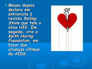  Meses depoisMeses depois
declara emdeclara em
entrevista àentrevista à
revistarevista RollingRolling
StoneStone que tem oque tem o
vírus HIV. Emvírus HIV. Em
seguida, cria aseguida, cria a
Keith HaringKeith Haring
FoundationFoundation, em, em
favor dasfavor das
crianças vítimascrianças vítimas
da AIDS.da AIDS.
 