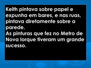 Keith pintava sobre papel e
expunha em bares, e nas ruas,
pintava diretamente sobre a
parede.
As pinturas que fez no Metro de
Nova Iorque tiveram um grande
sucesso.
 