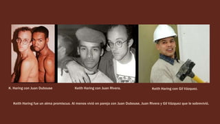 K. Haring con Juan Dubouse Keith Haring con Juan Rivera. Keith Haring con Gil Vázquez.
Keith Haring fue un alma promiscua. Al menos vivió en pareja con Juan Dubouse, Juan Rivera y Gil Vázquez que le sobrevivió.
 