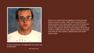 Keith era un hombre lleno de alegría de vivir porque había
logrado cumplir su sueño: “pintar todo lo que quería para
tantas personas como fuese posible y por todo el tiempo que
fuera posible", cuenta Julia Gruen, quien fue su asistente,
amiga y, actualmente, directora de la fundación Keith Haring,
creada en 1989 que tiene como objetivo promover proyectos
para niños así como ayudar a organizaciones que luchan
contra el sida.
“El arte vive gracias a la imaginación de la gente que
lo contempla”.
Keith Haring, 1984.
 