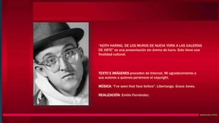 TEXTO E IMÁGENES proceden de Internet. Mi agradecimiento a
sus autores a quienes pertenece el copyright.
MÚSICA: “I’ve seen that face before”. Libertango. Grace Jones.
REALIZACIÓN: Emilio Fernández.
“KEITH HARING. DE LOS MUROS DE NUEVA YORK A LAS GALERÍAS
DE ARTE” es una presentación sin ánimo de lucro. Solo tiene una
finalidad cultural.
Septiembre 2016
 
