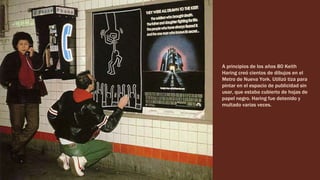 A principios de los años 80 Keith
Haring creó cientos de dibujos en el
Metro de Nueva York. Utilizó tiza para
pintar en el espacio de publicidad sin
usar, que estaba cubierto de hojas de
papel negro. Haring fue detenido y
multado varias veces.
 