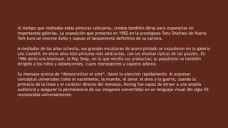 Al tiempo que realizaba estas pinturas callejeras, creaba también obras para exponerlas en
importantes galerías. La exposición que presentó en 1982 en la prestigiosa Tony Shafrazi de Nueva
York tuvo un enorme éxito y supuso el lanzamiento definitivo de su carrera.
A mediados de los años ochenta, sus grandes esculturas de acero pintado se expusieron en la galería
Leo Castelli; en estos años hizo pinturas más abstractas, con las siluetas típicas de los puzzles. En
1986 abrió una boutique, la Pop Shop, en la que vendía sus productos; su populismo va también
dirigido a los niños y adolescentes, cuyos monopatines y zapatos adorna.
Su mensaje acerca de “democratizar el arte“, llamó la atención rápidamente. Al expresar
conceptos universales como el nacimiento, la muerte, el amor, el sexo y la guerra, usando la
primacía de la línea y el carácter directo del mensaje, Haring fue capaz de atraer a una amplia
audiencia y asegurar la permanencia de sus imágenes convertidas en un lenguaje visual del siglo XX
reconocidas universalmente.
 