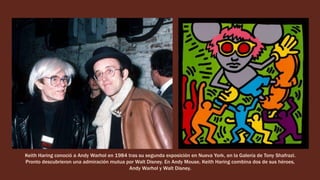 Keith Haring conoció a Andy Warhol en 1984 tras su segunda exposición en Nueva York, en la Galería de Tony Shafrazi.
Pronto descubrieron una admiración mutua por Walt Disney. En Andy Mouse, Keith Haring combina dos de sus héroes,
Andy Warhol y Walt Disney.
 