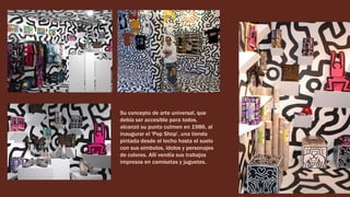 Su concepto de arte universal, que
debía ser accesible para todos,
alcanzó su punto culmen en 1986, al
inaugurar el 'Pop Shop', una tienda
pintada desde el techo hasta el suelo
con sus símbolos, ídolos y personajes
de colores. Allí vendía sus trabajos
impresos en camisetas y juguetes.
 