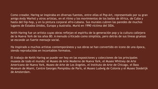 Como creador, Haring se inspiraba en diversas fuentes, entre ellas el Pop Art, representado por su gran
amigo Andy Warhol y otros artistas, en el ritmo y los movimientos de los bailes de África, de Cuba y
hasta del hip-hop, y en la pintura corporal afro-cubana. Sus murales cubren las paredes de muchos
lugares de Estados Unidos, Europa y Australia. Murió en 1990 víctima del SIDA.
Keith Haring fue un artista cuyas obras reflejan el espíritu de la generación pop y la cultura callejera
de la Nueva York de los años 80. A menudo criticado como simplista, pero detrás de sus líneas gruesas
se esconde un fuerte mensaje social.
Ha inspirado a muchos artistas contemporáneos y sus obras se han convertido en icono de una época,
siendo reproducidas en incontables formatos.
El trabajo de Keith Haring se puede ver hoy en las exposiciones y colecciones de los principales
museos de todo el mundo: el Museo de Arte Moderno de Nueva York, el Museo Whitney de Arte
Americano de Nueva York, Museo de Arte de Los Ángeles, el Instituto de Arte de Chicago, el Bass
Museum de Miami, Centre Georges Pompidou de París, el Museo Ludwig de Colonia y el Museo Stedelijk
de Amsterdam.
 