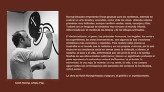 Haring dibujaba empleando líneas gruesas para los contornos, además de
realizar un arte directo y accesible, como el de los niños. Utilizaba colores
primarios muy brillantes, aunque también verdes, rosas, naranjas y lilas.
Trabajó con un lenguaje de símbolos muy cercano al mundo infantil,
influenciado por el mundo de los tebeos y de los dibujos animados.
El «bebé radiante», el perro, las pirámides humanas, los ángeles, los ovnis o
los superhéroes, las obras homoeróticas, son algunas de sus creaciones
simbólicas más conocidas y repetidas. Para realizar estos iconos se
inspiraba en el mundo que le rodeaba y en sus propias vivencias, por lo que
muestran su conciencia social en temas como la violencia, el dinero, el
racismo, el sexo o el sida, enfermedad que tan joven le llevó a la tumba.
Muchas de sus obras irradian optimismo y tienen un significado profundo: el
perro representa la naturaleza animal del hombre; la pirámide, lo
misterioso; la cruz roja, la muerte; la cruz verde, la vida, y los cuerpos
agujereados son reminiscencia del asesinato del cantante de los Beatles,
John Lennon.
La obra de Keith Haring mezcla el pop art, el graffiti y el expresionismo.
Keith Haring, artista Pop.
 