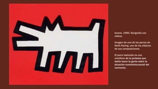 Iconos. 1990. Serigrafía con
relieve.
Imagen de uno de los perros de
Keith Haring, uno de los clásicos
de sus composiciones.
El perro ladrando es una
metáfora de la protesta que
debía hacer la gente sobre la
situación económica-social del
momento.
 