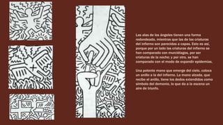 Las alas de los ángeles tienen una forma
redondeada, mientras que las de las criaturas
del infierno son parecidas a capas. Esto es así,
porque por un lado las criaturas del infierno se
han comparado con murciélagos, por ser
criaturas de la noche; y por otro, se han
comparado con el modo de expandir epidemias.
Una potente mano que emerge del cielo, coloca
un anillo a la del infierno. La mano alzada, que
recibe el anillo, tiene los dedos extendidos como
símbolo del demonio, lo que da a la escena un
aire de triunfo.
 