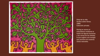 Árbol de la vida.
Acrílico sobre lienzo.
1985.
Colección privada.
Haring se acerca al
naturalismo mediante la
fusión de figuras humanas
y las ramas de los árboles,
lo que sugiere una energía
que proviene de nuestras
raíces naturales.
 