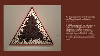 Pila de coronas en recuerdo de su amigo
Jean-Michel Basquiat. Acrílico sobre
lienzo. 1988.
En 1988, cuando murió por sobredosis su
amigo el artista Basquiat, Haring ideó
esta pintura en acrílico: un enorme
triángulo que, junto con su marco rojo,
recuerda a una señal de alerta en cuyo
interior se ve cómo se derrumba una pila
de coronas que están puestas unas sobre
otras.
 