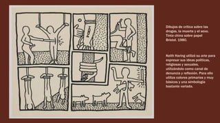 Dibujos de crítica sobre las
drogas, la muerte y el sexo.
Tinta china sobre papel
Bristol. 1980.
Keith Haring utilizó su arte para
expresar sus ideas políticas,
religiosas y sexuales,
utilizándolo como canal de
denuncia y reflexión. Para ello
utiliza colores primarios y muy
básicos y una simbología
bastante variada.
 