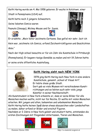 Keith Haring wurde am 4. Mai 1958 geboren. Er wuchs in Kutztown, einer

Stadt in Pennsylvania (USA) auf.

Keith hatte noch 3 jüngere Schwestern.

Seine liebsten Comics waren

Peanuts (Snoopy), Mickey Mouse und Dr. Suess.



Er erzählte: „Mein Vater zeichnete Cartoons. Das gefiel mir sehr. Seit ich

klein war, zeichnete ich Comics, erfand Zeichentrickfiguren und Geschichten

dazu.“

Nach der High school besuchte er für ein Jahr die Kunstschule in Pittsburgh

(Pennsylvania). Er begann riesige Gemälde zu malen und mit 19 Jahren hatte

er seine erste öffentliche Ausstellung.



                        Keith Haring zieht nach NEW YORK
                        1978 ging Keith Haring nach New York in eine andere
                        Kunstschule, genannt „school of Visual Art“.
                       Er liebte diese große Stadt.
                       Dort gab es viele Museen mit verschiedenen Kunst=
                       richtungen und es lebten auch sehr viele junge
                       Künstler in seiner Nachbarschaft.
Als Kunststudent in New York erkannte er, dass er seine Bilder für alle
Menschen machen wollte, nicht nur für Reiche. Er wollte mit vielen Menschen
arbeiten. Mit jungen und alten, bekannten und unbekannten Menschen.
Keith Haring hatte keinen Spaß daran etwas abzuzeichen oder Landschaften
zu malen, daher erfand er Bilder und erschuf Figuren.
Nachdem er 2 Jahre in New York gelebt und studiert hatte, entstanden die
ersten Zeichnungen mit fliegenden Untertassen, Tieren und Menschen.




   Hummer Denise 2006                         http://vs-material.wegerer.at
 