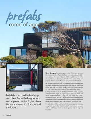 Prefab homes used to be cheap
and plain. But with designer input
and improved technologies, these
homes are a solution for now and
the future.
When Georgina Pearce’s bungalow in the Christchurch suburb of
Burwood was written off after the Canterbury earthquakes, she didn’t
want to move elsewhere in the city. But it would be months before
she could even get site consent to build a new home on her own
property let alone construct a house using conventional methods.
Her son Alan had a brain wave. He suggested buying a prefabricated
home with pre-approved building consent that could be built off-site
and so save time. At a cost of just $163,000 from Laing Properties,
the 95sq m Mamaku house fitted her needs and budget exactly.
Building consent was issued for the foundations in late July 2012
and construction began in August. By this time, the house was
already under construction in Laing’s yard. Says Grant Laing: “With a
conventional house, you can’t begin construction of the new home
until the site consent is obtained. Compared to building a conventional
house, Georgina saved at least three months in construction time.”
She is thrilled with her new home. With interiors painted in various
strengths of Resene Tea, “it’s sunny, bright and so warm compared
with my old house, thanks to double glazing and it’s very well-
finished.”
come of age
prefabs
54
 