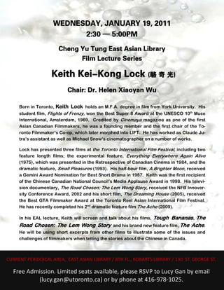 WEDNESDAY, JANUARY 19, 2011
                               2:30 — 5:00PM
                           Cheng Yu Tung East Asian Library
                                 Film Lecture Series

                        Keith Kei-Kong Lock (駱 奇 光)
                                Chair: Dr. Helen Xiaoyan Wu

         Born in Toronto, Keith Lock holds an M.F.A. degree in film from York University. His
         student film, Flights of Frenzy, won the Best Super 8 Award at the UNESCO 10th Muse
         International, Amsterdam, 1969. Credited by Cinemaya magazine as one of the first
         Asian Canadian Filmmakers, he was a founding member and the first chair of the To-
         ronto Filmmaker’s Co-op, which later morphed into LIFT. He has worked as Claude Ju-
         tra’s assistant as well as Michael Snow’s cinematographer on a number of works.

         Lock has presented three films at the Toronto International Film Festival, including two
         feature length films; the experimental feature, Everything Everywhere Again Alive
         (1975), which was presented in the Retrospective of Canadian Cinema in 1984, and the
         dramatic feature, Small Pleasures (1993). His half-hour film, A Brighter Moon, received
         a Gemini Award Nomination for Best Short Drama in 1987. Keith was the first recipient
         of the Chinese Canadian National Council’s Media Applause Award in 1998. His televi-
         sion documentary, The Road Chosen: The Lem Wong Story, received the NFB Innover-
         sity Conference Award, 2002 and his short film, The Dreaming House (2005), received
         the Best GTA Filmmaker Award at the Toronto Reel Asian International Film Festival.
         He has recently completed his 2nd dramatic feature film The Ache (2009).

                                                           Tough Bananas, The
         In his EAL lecture, Keith will screen and talk about his films,
         Road Chosen: The Lem Wong Story and his brand new feature film, The Ache.
         He will be using short excerpts from other films to illustrate some of the issues and
         challenges of filmmakers when telling the stories about the Chinese in Canada.

 
                                                        
    CURRENT PERIDOICAL AREA,  EAST ASIAN LIBRARY / 8TH FL., ROBARTS LIBRARY / 130  ST. GEORGE ST. 
                                                    
                                                    


      Free Admission. Limited seats available, please RSVP to Lucy Gan by email 
              (lucy.gan@utoronto.ca) or by phone at 416‐978‐1025. 
 