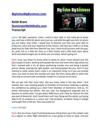 BigValueBigBusiness.com
Keith Kranc
DominateWebMedia.com
Transcript
James: All right, awesome. Listen, I want to dive right in and really get to know
you, and hear a little bit about your journey, and what brought you here to where
you are today. Also really, I would love to discover just how you were able to
bring your value and your expertise to the masses, and how you made us so drop
dead easy for folks like Perry Marshal say, hey, I want to do business with this guy.
So, yeah, tell us a little bit. Give us a little history and a little back story about
Keith and what brought you to where you are today. What's going on?
Keith: Sure, you know it's funny what it comes to, what I have noticed over the
past couple of years, working with people like that and some other big names too
that I worked with is it's all about positioning number one and being a people
person. Being, meeting the right people, and having people like you. And I'm just
starting to really realize that's really is an important thing. So if you can provide
value, you have to have the number one spot. But then, being able to make that
next step to connect with somebody, maybe it's in person at an event.
We can get into that more later. But you know, back in the day when I first
started, and I was meeting people at Chamber of Commerce meetings in getting
my confidence by picking up a client from Chamber of Commerce. And so, it's
pretty interesting but before, like you said, my background originally was to
become an airline pilot. I've got about 4500 hours and I flew for Horizon Air that
was part of Alaska Air. And I loved them and I love flying and the whole, just being
able to fly an airplane as a career and I did aerobatic, acrobatic flying in college
and taught that a little bit. That was pretty fun
James: It's cool.
Keith: But you know, it got frustrating because sitting there up in the cockpit, next
to a captain or other flight attendant on a bus going to hotel or back, and just

 