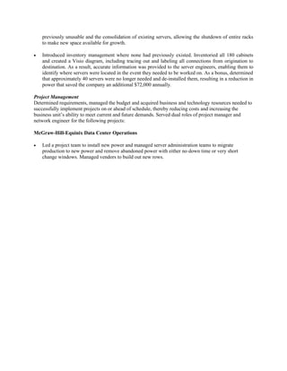 previously unusable and the consolidation of existing servers, allowing the shutdown of entire racks
    to make new space available for growth.

•   Introduced inventory management where none had previously existed. Inventoried all 180 cabinets
    and created a Visio diagram, including tracing out and labeling all connections from origination to
    destination. As a result, accurate information was provided to the server engineers, enabling them to
    identify where servers were located in the event they needed to be worked on. As a bonus, determined
    that approximately 40 servers were no longer needed and de-installed them, resulting in a reduction in
    power that saved the company an additional $72,000 annually.

Project Management
Determined requirements, managed the budget and acquired business and technology resources needed to
successfully implement projects on or ahead of schedule, thereby reducing costs and increasing the
business unit’s ability to meet current and future demands. Served dual roles of project manager and
network engineer for the following projects:

McGraw-Hill-Equinix Data Center Operations

•   Led a project team to install new power and managed server administration teams to migrate
    production to new power and remove abandoned power with either no down time or very short
    change windows. Managed vendors to build out new rows.
 