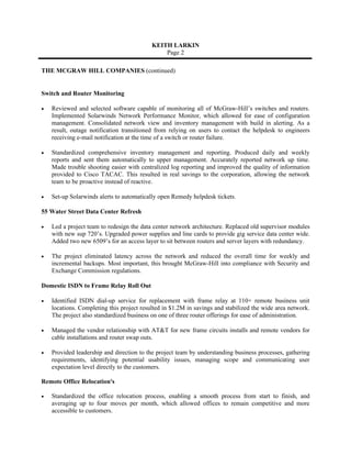 KEITH LARKIN
                                               Page 2

THE MCGRAW HILL COMPANIES (continued)


Switch and Router Monitoring

•   Reviewed and selected software capable of monitoring all of McGraw-Hill’s switches and routers.
    Implemented Solarwinds Network Performance Monitor, which allowed for ease of configuration
    management. Consolidated network view and inventory management with build in alerting. As a
    result, outage notification transitioned from relying on users to contact the helpdesk to engineers
    receiving e-mail notification at the time of a switch or router failure.

•   Standardized comprehensive inventory management and reporting. Produced daily and weekly
    reports and sent them automatically to upper management. Accurately reported network up time.
    Made trouble shooting easier with centralized log reporting and improved the quality of information
    provided to Cisco TACAC. This resulted in real savings to the corporation, allowing the network
    team to be proactive instead of reactive.

•   Set-up Solarwinds alerts to automatically open Remedy helpdesk tickets.

55 Water Street Data Center Refresh

•   Led a project team to redesign the data center network architecture. Replaced old supervisor modules
    with new sup 720’s. Upgraded power supplies and line cards to provide gig service data center wide.
    Added two new 6509’s for an access layer to sit between routers and server layers with redundancy.

•   The project eliminated latency across the network and reduced the overall time for weekly and
    incremental backups. Most important, this brought McGraw-Hill into compliance with Security and
    Exchange Commission regulations.

Domestic ISDN to Frame Relay Roll Out

•   Identified ISDN dial-up service for replacement with frame relay at 110+ remote business unit
    locations. Completing this project resulted in $1.2M in savings and stabilized the wide area network.
    The project also standardized business on one of three router offerings for ease of administration.

•   Managed the vendor relationship with AT&T for new frame circuits installs and remote vendors for
    cable installations and router swap outs.

•   Provided leadership and direction to the project team by understanding business processes, gathering
    requirements, identifying potential usability issues, managing scope and communicating user
    expectation level directly to the customers.

Remote Office Relocation's

•   Standardized the office relocation process, enabling a smooth process from start to finish, and
    averaging up to four moves per month, which allowed offices to remain competitive and more
    accessible to customers.
 