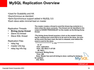 MySQL Replication Overview

        
          Used for Scalability and HA
        
          Asynchronous as standard
        
          Semi-Synchronous support added in MySQL 5.5
        
          Each slave adds minimal load on master

                                    The master creates a thread to send the binary log contents to a
        Replication Threads         slave when the slave connects. This thread can be identified in the
                                    output of SHOW PROCESSLIST on the master as the Binlog Dump
        
          Binlog dump thread        thread.
        
          Slave I/O thread
        
          Slave SQL thread
                                    
                                     The binlog dump thread acquires a lock on the master's binary
                                    log for reading each event that is to be sent to the slave. As soon
                                    as the event has been read, the lock is released, even before the
        Replication Files           event is sent to the slave.
        
          relay log                  *************************** 2. row ***************************
                                         Id: 27
        
          master info log              User: replication
        
          relay log info log           Host: 192.168.0.11:47129
                                         db: NULL
                                     Command: Binlog Dump
                                       Time: 499
                                      State: Master has sent all binlog to slave; waiting for binlog to
                                    be updated
                                      Info: NULL




Copyright Oracle Corporation 2012                                                                         16
 