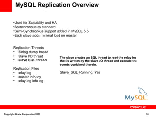 MySQL Replication Overview

        
          Used for Scalability and HA
        
          Asynchronous as standard
        
          Semi-Synchronous support added in MySQL 5.5
        
          Each slave adds minimal load on master


        Replication Threads
        
          Binlog dump thread
        
          Slave I/O thread          The slave creates an SQL thread to read the relay log
        
          Slave SQL thread          that is written by the slave I/O thread and execute the
                                    events contained therein.
        Replication Files
        
          relay log                 Slave_SQL_Running: Yes
        
          master info log
        
          relay log info log




Copyright Oracle Corporation 2012                                                             18
 