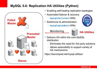 MySQL 5.6: Replication HA Utilities (Python)
                              Enabling self-healing replication topologies
                              Automated failover & recovery
                               - mysqlfailover Utility
Failed
                              Switchover & administration
Master
                               - mysqlrpladmin Utility

                                  Monitoring                   HA Utilities
                  Promoted
                  Master      Delivers HA within the core MySQL
                               distribution
                                - Eliminates the need for 3rd party solutions
                                - Allows extensibility to support variety of
                                  HA mechanisms
                             https://launchpad.net/mysql-utilities/

         Slaves
 